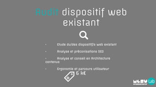 • Etude du/des dispositif/s web existant
• Analyse et préconisations SEO
• Analyse et conseil en Architecture
contenus
• Ergonomie et parcours utilisateur
Audit dispositif web
existant
6 k€
 