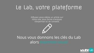 Diffusez-vous-même un article sur
notre site, sous forme d’analyse,
d’expertise ou de conseils.
Le Lab, votre plateforme
Nous vous donnons les clés du Lab
alors exprimez-vous!
 