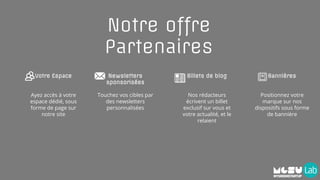 Notre offre
Partenaires
Votre Espace
Ayez accès à votre
espace dédié, sous
forme de page sur
notre site
Billets de blog
Nos rédacteurs
écrivent un billet
exclusif sur vous et
votre actualité, et le
relaient
Newsletters
sponsorisées
Touchez vos cibles par
des newsletters
personnalisées
Bannières
Positionnez votre
marque sur nos
dispositifs sous forme
de bannière
 