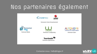 Nos partenaires également
Partenaire CrowdfundingPartenaire Media Partenaire Salon
Partenaires Fonds d’investissement
Partenaire Opérationnel
Contactez-nous : hello@mgsu.fr
 
