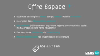 Offre Espace +
❖ Ouverture des onglets : News, Equipe, Produit, Marché et Traction
❖ Inscription dans l’écosystème pertinent
❖ SEO amélioré (référencement organique, referral avec backlinks, social
media, présence dans notre newsletter)
❖ Lien vers votre plateforme de crowdfunding
❖ Mise en relation avec les investisseurs ou acheteurs
650 € HT / an
 