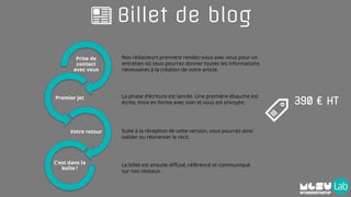Billet de blog
Prise de
contact
avec vous
Premier jet
Votre retour
C’est dans la
boîte !
Nos rédacteurs prennent rendez-vous avec vous pour un
entretien où vous pourrez donner toutes les informations
nécessaires à la création de votre article.
La phase d’écriture est lancée. Une première ébauche est
écrite, mise en forme avec soin et vous est envoyée.
Suite à la réception de cette version, vous pourrez ainsi
valider ou réorienter le récit.
Le billet est ensuite diffusé, référencé et communiqué
sur nos réseaux.
390 € HT
 