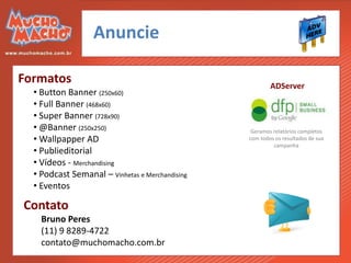 Anuncie

Formatos                                                 ADServer
  • Button Banner (250x60)
  • Full Banner (468x60)
  • Super Banner (728x90)
  • @Banner (250x250)                             Geramos relatórios completos
  • Wallpapper AD                                com todos os resultados de sua
                                                          campanha
  • Publieditorial
  • Vídeos - Merchandising
  • Podcast Semanal – Vinhetas e Merchandising
  • Eventos

Contato
    Bruno Peres
    (11) 9 8289-4722
    contato@muchomacho.com.br
 