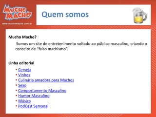Quem somos

Mucho Macho?
    Somos um site de entretenimento voltado ao público masculino, criando o
   conceito de “falso machismo”.


Linha editorial
    Cerveja
    Vinhos
    Culinária amadora para Machos
    Sexo
    Comportamento Masculino
    Humor Masculino
    Música
    PodCast Semanal
 