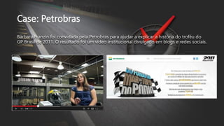 Case: Petrobras
Bárbara Franzin foi convidada pela Petrobras para ajudar a explicar a história do troféu do
GP Brasil de 2011. O resultado foi um vídeo institucional divulgado em blogs e redes sociais.
 