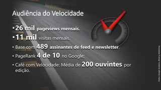 Audiência do Velocidade
•26 mil pageviews mensais.
•11 mil visitas mensais.
• Base com 489 assinantes de feed e newsletter.
• PageRank 4 de 10 no Google;
• Café com Velocidade: Média de 200 ouvintes por
edição.
Dados:GoogleAnalytics,Blubrry,Mailchimp
 