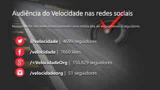 Audiência do Velocidade nas redes sociais
Nossos perfis nas redes sociais possuem uma média alta de engajamento e seguidores.
@velocidade | 4699 seguidores
/velocidade | 7660 likes
/+VelocidadeOrg | 150.829 seguidores
/velocidadeorg | 51 seguidores
 