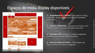 Espaços de mídia display disponíveis
1
2
4
1 - Superbanner (728x90) - No topo do blog,
visível em todas as páginas (exceto branded
channels)
2 - Square (300x250) - Aparece na home e em
todos os posts (exceto branded channels)
3 – Background - Roda em todas as páginas.
Impacto mínimo de 1000 views/dia
4 - Sponsorship (221x65) – Selo abaixo do
logo, visível em todas as páginas.
33
OBS:Valoresserãoofertadoscombaseemalocaçãomensal.
 