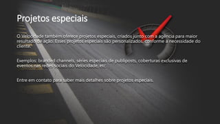 Projetos especiais
O Velocidade também oferece projetos especiais, criados junto com a agência para maior
resultado de ação. Esses projetos especiais são personalizados, conforme a necessidade do
cliente.
Exemplos: branded channels, séries especiais de publiposts, coberturas exclusivas de
eventos nas redes sociais do Velocidade, etc.
Entre em contato para saber mais detalhes sobre projetos especiais.
 