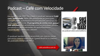 cafe.autosfera.com.br
Podcast – Café com Velocidade
Em outubro de 2007 foi criado o podcast semanal Café
com Velocidade. Nele são abordadas as principais
categorias do automobilismo em edições semanais no
estilo mesa redonda. O programa já conta com quase
300 edições, com entrevistas com os principais pilotos,
jornalistas e personalidades do automobilismo
nacional, além de muito debate!
O podcast também é retransmitido em outros canais
parceiros como a radio High Speed Brazil e o coletivo
de podcasts Dimensão Nerd.
 
