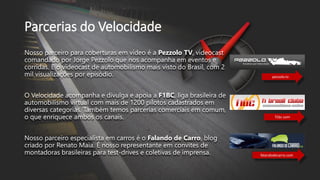 Parcerias do Velocidade
Nosso parceiro para coberturas em vídeo é a Pezzolo TV, videocast
comandado por Jorge Pezzolo que nos acompanha em eventos e
corridas. E o videocast de automobilismo mais visto do Brasil, com 2
mil visualizações por episódio.
O Velocidade acompanha e divulga e apoia a F1BC, liga brasileira de
automobilismo virtual com mais de 1200 pilotos cadastrados em
diversas categorias. Também temos parcerias comerciais em comum,
o que enriquece ambos os canais.
Nosso parceiro especialista em carros é o Falando de Carro, blog
criado por Renato Maia. É nosso representante em convites de
montadoras brasileiras para test-drives e coletivas de imprensa.
pezzolo.tv
f1bc.com
falandodecarro.com
 