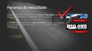 Parcerias do Velocidade
Outro parcerio de conteúdo é o blog Moto-Velocidade, que cobre
todas as categorias de corridas com moto no mundo.
E finalmente a parceria com o Big One Brasil, o único site brasileiro
especializado em NASCAR, categoria americana de corrida de
turismo.
moto-velocidade.com
bigonebrasil.com
 