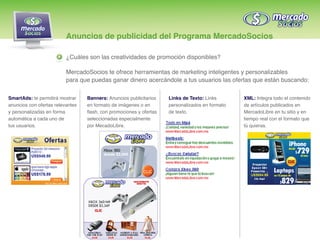 Anuncios de publicidad del Programa MercadoSocios

                          ¿Cuáles son las creatividades de promoción disponibles?

                          MercadoSocios te ofrece herramientas de marketing inteligentes y personalizables
                          para que puedas ganar dinero acercándole a tus usuarios las ofertas que están buscando:

SmartAds: te permitirá mostrar    Banners: Anuncios publicitarios    Links de Texto: Links       XML: Integra todo el contenido
anuncios con ofertas relevantes   en formato de imágenes o en        personalizados en formato   de artículos publicados en
y personalizadas en forma         flash, con promociones y ofertas   de texto.                   MercadoLibre en tu sitio y en
automática a cada uno de          seleccionadas especialmente                                    tiempo real con el formato que
tus usuarios.                     por MecadoLibre.                                               tú quieras.
 