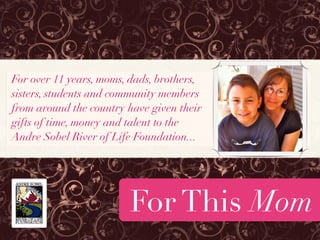 For over 11 years, moms, dads, brothers,
sisters, students and community members
from around the country have given their
gifts of time, money and talent to the
Andre Sobel River of Life Foundation...




                        For This Mom
 