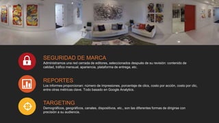 SEGURIDAD DE MARCA
Administramos una red cerrada de editores, seleccionados después de su revisión: contenido de
calidad, tráfico mensual, apariencia, plataforma de entrega, etc.
REPORTES
Los informes proporcionan: número de impresiones, porcentaje de clics, costo por acción, costo por clic,
entre otras métricas clave. Todo basado en Google Analytics.
TARGETING
Demográficos, geográficos, canales, dispositivos, etc., son las diferentes formas de dirigirse con
precisión a su audiencia.
 