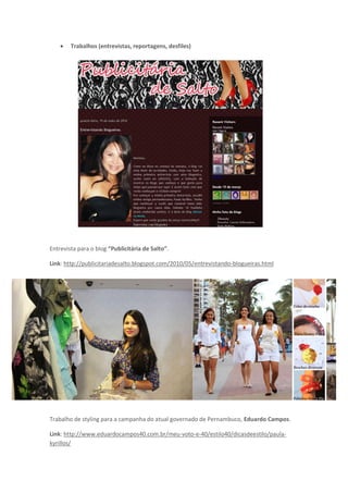    Trabalhos (entrevistas, reportagens, desfiles)




Entrevista para o blog “Publicitária de Salto”.

Link: http://publicitariadesalto.blogspot.com/2010/05/entrevistando-blogueiras.html




Trabalho de styling para a campanha do atual governado de Pernambuco, Eduardo Campos.

Link: http://www.eduardocampos40.com.br/meu-voto-e-40/estilo40/dicasdeestilo/paula-
kyrillos/
 