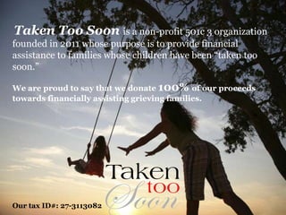 Taken Too Soon is a non-profit 501c 3 organization 
founded in 2011 whose purpose is to provide financial 
assistance to families whose children have been “taken too 
soon.” 
We are proud to say that we donate 100% of our proceeds 
towards financially assisting grieving families. 
Our tax ID#: 27-3113082 
 