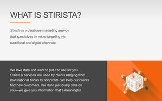 Stirista is a database marketing agency
that specializes in micro-targeting via
traditional and digital channels
We love data and want to put it to use for you.
Stirista’s services are used by clients ranging from
multinational banks to nonprofits. We help our clients
find new customers. We don’t just dump data on
you—we give you information that’s meaningful.
WHAT IS STIRISTA?
 