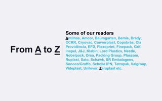 Some of our readers
Antilhas, Amcor, Baumgarten, Bemis, Brady,
CCRR, Cryovac, Converplast, Copobrás, Cia
Providência, EFD, Flexoprint, Finepack, Grif,
Inapel, J&J, Klabin, Lord Plastics, Nestlé,
Nobelpack, Orsa, Packing Group, Plaszom,
Ruplast, Sato, Schawk, SR Embalagens,
Sonoco/Graffo, Scholle IPN, Tetrapak, Valgroup,
Videplast, Unilever, Zaraplast etc.
From A to Z
 