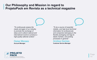 Our Philosophy and Mission in regard to
ProjetoPack em Revista as a technical magazine
“To continuously assess the
needs and gaps of our industry,
to promote the exchange of
ideas and to attend national and
international events to produce a
high-quality editorial content.”
Deise Moraes
Account Manager
“To be a source of essential,
reliable, and high-level technical
information for professionals
and companies belonging to the
flexible packaging and tags &
labels markets, and printing
processes in general.”
Andrea Gomes
Customer Service Manager
Page
13
 