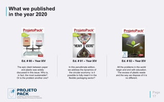 What we published
in the year 2020
Ed. # 82 – Year XIV
All the problems in the world
begin and end with education.
The excess of plastic waste
and the way we dispose of it is
no different.
In this penultimate edition,
we address the dynamics of
the circular economy: is it
possible to fully meet it in the
flexible packaging sector?
Ed. # 81 – Year XIV
The epic clash between paper
and plastic was widely
discussed in this issue. Who is,
in fact, the most sustainable?
Or is the problem another one?
Ed. # 80 – Year XIV
Page
17
 