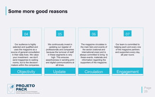 Some more good reasons
Our audience is highly
selected and qualified and
uses the magazine as a
source of general consultation
in their daily lives. We value
your investment - we don't
send magazines to waiting
rooms, but to the decision-
makers within the companies.
04
Objectivity
We continuously invest in
updating our register of
professionals and companies
because the turnover of staff
in these segments is very
high. This ensures
assertiveness in sending print
and digital communications at
all times.
05
Update
The magazine circulates in
the main fairs and events of
the sector (national and
international ones) and is
always committed to bring to
these events, materials and
information regarding the
supporters of the magazine.
06
Circulation
Our team is committed to
helping each and every one
of the magazine partners
and supporters every day,
all year round.
Page
25
07
Engagement
 