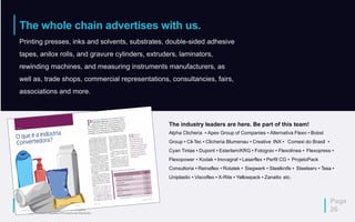 The whole chain advertises with us.
Page
26
Printing presses, inks and solvents, substrates, double-sided adhesive
tapes, anilox rolls, and gravure cylinders, extruders, laminators,
rewinding machines, and measuring instruments manufacturers, as
well as, trade shops, commercial representations, consultancies, fairs,
associations and more.
The industry leaders are here. Be part of this team!
Alpha Clicheria ▪ Apex Group of Companies ▪ Alternativa Flexo ▪ Bobst
Group ▪ Cil-Tec ▪ Clicheria Blumenau ▪ Creative INX ▪ Comexi do Brasil ▪
Cyan Tintas ▪ Dupont ▪ Esterlam/KRG ▪ Fotograv ▪ Flexolínea ▪ Flexopress ▪
Flexopower ▪ Kodak ▪ Inovagraf ▪ Laserflex ▪ Perfil CG ▪ ProjetoPack
Consultoria ▪ Reinaflex ▪ Rotatek ▪ Siegwerk ▪ Steelknife ▪ Steelserv ▪ Tesa ▪
Uniplastic ▪ Viscoflex ▪ X-Rite ▪ Yellowpack ▪ Zanatto etc.
 