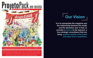 Our Vision
It is to extrapolate the magazine and
the relationship between the media
and the advertiser and, in fact, to
provide a solution to the sponsor, a
true strategic consultancy that can
bring positive results to the brand
and sales of our customers.
 