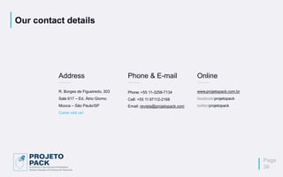 Our contact details
Address
R. Borges de Figueiredo, 303
Sala 617 – Ed. Átrio Giorno
Mooca – São Paulo/SP
Come visit us!
Phone & E-mail
Phone: +55 11-3258-7134
Cell: +55 11 97112-2168
Email: revista@projetopack.com
Online
www.projetopack.com.br
facebook/projetopack
twitter/projetopack
Page
36
 