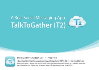 A Real Social Messaging App
TalkToGather (T2)



   Developed by: Smart2on Ltd                /    Price: Free
    Download Link: http://itunes.apple.com/app/talktogather/id410796483           /   Version: 0.9.8 beta
   Messaging app is a texting tool? yes but kinda old-school. We reinvent MSG app to be a platform where you
   can personalize your sharing and socialize in great style. Messaging is now fun with T2~
 