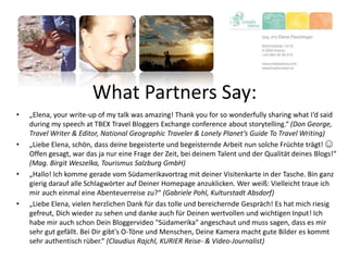 What Partners Say:
• „Elena, your write-up of my talk was amazing! Thank you for so wonderfully sharing what I‘d said
during my speech at TBEX Travel Bloggers Exchange conference about storytelling.“ (Don George,
Travel Writer & Editor, National Geographic Traveler & Lonely Planet‘s Guide To Travel Writing)
• „Liebe Elena, schön, dass deine begeisterte und begeisternde Arbeit nun solche Früchte trägt! ☺
Offen gesagt, war das ja nur eine Frage der Zeit, bei deinem Talent und der Qualität deines Blogs!“
(Mag. Birgit Weszelka, Tourismus Salzburg GmbH)
• „Hallo! Ich komme gerade vom Südamerikavortrag mit deiner Visitenkarte in der Tasche. Bin ganz
gierig darauf alle Schlagwörter auf Deiner Homepage anzuklicken. Wer weiß: Vielleicht traue ich
mir auch einmal eine Abenteuerreise zu?“ (Gabriele Pohl, Kulturstadt Absdorf)
• „Liebe Elena, vielen herzlichen Dank für das tolle und bereichernde Gespräch! Es hat mich riesig
gefreut, Dich wieder zu sehen und danke auch für Deinen wertvollen und wichtigen Input! Ich
habe mir auch schon Dein Bloggervideo "Südamerika" angeschaut und muss sagen, dass es mir
sehr gut gefällt. Bei Dir gibt's O-Töne und Menschen, Deine Kamera macht gute Bilder es kommt
sehr authentisch rüber.“ (Claudius Rajchl, KURIER Reise- & Video-Journalist)
 