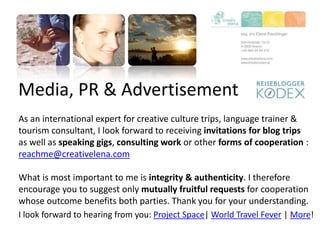 Media, PR & Advertisement
As an international expert for creative culture trips, language trainer &
tourism consultant, I look forward to receiving invitations for blog trips
as well as speaking gigs, consulting work or other forms of cooperation :
reachme@creativelena.com
What is most important to me is integrity & authenticity. I therefore
encourage you to suggest only mutually fruitful requests for cooperation
whose outcome benefits both parties. Thank you for your understanding.
I look forward to hearing from you: Project Space| World Travel Fever | More!
 