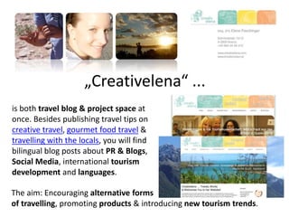 „Creativelena“ ...
is both travel blog & project space at
once. Besides publishing travel tips on
creative travel, gourmet food travel &
travelling with the locals, you will find
bilingual blog posts about PR & Blogs,
Social Media, international tourism
development and languages.
The aim: Encouraging alternative forms
of travelling, promoting products & introducing new tourism trends.
 