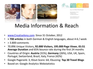 Media Information & Reach
• www.Creativelena.com: Since 31 October, 2012
• > 700 articles in both German & English languages, about 4-6 / week
• > 3.800 comments
• 70.896 Unique Visitors, 92.000 Visitors, 195.000 Page Views, 01:51
Average Duration and 65% bounce rate during the first 24 months
• Countries of Origin: Austria (31%), Germany (26%), USA, UK, Spain,
Portugal, Switzerland, Brazil, Italy, France (42%)
• Google Pagerank: 3, Klout-Score: 64, Ebuzzing: Top 30 Travel Blogs
• Based on: Google Analytics Webstatistics
 