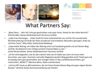 What Partners Say:
• „Wow Elena ... Sehr toll. Echt gut geschrieben und super Fotos. Danke für den tollen Bericht!“
(Christa Mair, Donau Niederösterreich Tourismus GmbH)
• „Liebe Frau Paschinger ... Vielen Dank für Ihren Aufenthalt bei uns und für Ihre wundervolle
Berichterstattung! Ich finde die Texte wundervoll und einladend. Besonders gelungen, finde ich,
sind Ihre Fotos.“ (Rita Faller, Schlosshotel Mailberg)
• „Supernetter Beitrag, wir haben den Beitrag schon auf Facebook gestellt und auf Deinen Blog
verlinkt. Da bekommt man richtig Lust beim Festival dabei zu sein.“
(Jutta Mucha-Zachar, Donau Niederösterreich Tourismus GmbH)
• „Ich bin echt begeistert, wie Du das machst! Jetzt wo ich dabei war, kann ich umso mehr
beurteilen, wie super, charmant und voller Begeisterung Dein Blog gestaltet wird! Totalst gut und
kurzweilig und super geschrieben, kein einziger Fehler in Text und Bildunterschriften, gut
recherchiert, WOW!!!“ (Martina Weiss, Palais Liechtenstein)
• „Und ein #FF heute an @Creativelena, die mit ihrem Kreativ-Reisen-Blog eine ganz eigene Nische
besetzt.“ (Kristine Honig Tourismusmarketing auf Twitter)
 