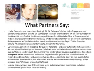 What Partners Say:
• „Liebe Elena, ein ganz besonderer Dank gilt Dir für Dein persönliches, tolles Engagement und
Deinen professionellen Einsatz. Ein Dankeschön auch von allen Partnern. Ich bin sehr zufrieden mit
der Quantität und Qualität der Umsetzung auf Deinen Social Media Profilen. In Zusammenarbeit
mit den touristischen Partnern und UNESCO-Welterbestätten konnten wir ein wirklich spannendes
Reiseprogramm auf die Beine stellen. Herzlichen Dank und sonnige Tage!“ (Ulrike Frauscher,
Leitung PR & Presse-Management Deutsche Zentrale für Tourismus)
• „Creativelena.com ist ein Reiseblog, der aus der Rolle fällt – und zwar auf eine höchst angenehme
Art und Weise! Die Beiträge sprühen vor Einfallsreichtum und Lebensfreude und machen nicht nur
Lust auf Reisen, sondern auch darauf, immer mal wieder etwas Neues auszuprobieren. Hier schaut
man gerne vorbei – wenn man nicht schon längst die Koffer gepackt hat, um selbst kreativ zu
reisen. Denn Elenas Reise- und Abenteuerlust steckt an ... Vom Foto-Essay bis zum ausführlichen
kulinarischen Reisebericht ist hier alles dabei, was die Herzen der Leser eines Reiseblogs höher
schlagen lässt.“ (Anja von Urlaubshighlights.de)
• „Loving this new travel blog @Creativelena seeks out creative travel experiences, including
culinary ones!“ (Porto Food Tours on Twitter)
 