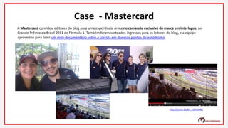 A Mastercard convidou editores do blog para uma experiência única no camarote exclusivo da marca em Interlagos, no
Grande Prêmio do Brasil 2011 de Fórmula 1. Também foram sorteados ingressos para os leitores do blog, e a equipe
aproveitou para fazer um mini-documentário sobre a corrida em diversos pontos do autódromo.
Case - Mastercard
http://youtu.be/Bn_nz0mLhNU
 