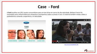 A Ford escolheu em 2011 quatro consumidores para um test drive em carros de alta velocidade. Bárbara Franzin foi
contratada como influenciadora da campanha e acompanhou todas as provas in loco. O material também rendeu vídeos e
publieditorias contando a experiência, no Velocidade.
Case - Ford
http://youtu.be/KpRbARx_Mfs
 
