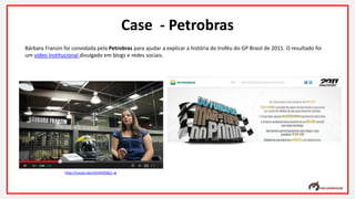 Bárbara Franzin foi convidada pela Petrobras para ajudar a explicar a história do troféu do GP Brasil de 2011. O resultado foi
um vídeo institucional divulgado em blogs e redes sociais.
Case - Petrobras
http://youtu.be/zOvXX0QG1-w
 
