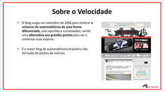 Sobre o Velocidade
• O blog surgiu em setembro de 2006 para mostrar o
universo do automobilismo de uma forma
diferenciada, com opiniões e curiosidades, sendo
uma alternativa aos grandes portais para ver e
comentar esse esporte.
• É o maior blog de automobilismo brasileiro não
derivado de portais de notícias.
 