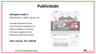 Retângulo médio 1
300x250 pixels - 100kb – gif, jpg, swf
Formato localizado em área
visível ao lado do destaque, na
primeira rolagem. É impresso
em todas as páginas do site.
Ideal para ações de conteúdo.
Valor mensal: R$ 1.500,00
Os valores de publicidade são líquidos.
Publicidade
 