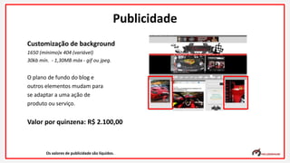 Customização de background
1650 (mínimo)x 404 (variável)
30kb mín. - 1,30MB máx - gif ou jpeg.
O plano de fundo do blog e
outros elementos mudam para
se adaptar a uma ação de
produto ou serviço.
Valor por quinzena: R$ 2.100,00
Os valores de publicidade são líquidos.
Publicidade
 