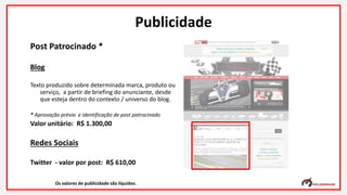 Post Patrocinado *
Blog
Texto produzido sobre determinada marca, produto ou
serviço, a partir de briefing do anunciante, desde
que esteja dentro do contexto / universo do blog.
* Aprovação prévia e identificação de post patrocinado
Valor unitário: R$ 1.300,00
Redes Sociais
Twitter - valor por post: R$ 610,00
Os valores de publicidade são líquidos.
Publicidade
 
