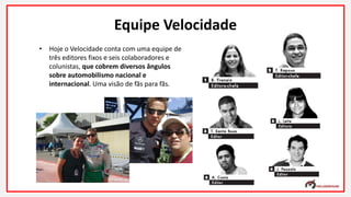 • Hoje o Velocidade conta com uma equipe de
três editores fixos e seis colaboradores e
colunistas, que cobrem diversos ângulos
sobre automobilismo nacional e
internacional. Uma visão de fãs para fãs.
Equipe Velocidade
 