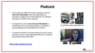 Podcast
• Em outubro de 2007 foi criado o podcast semanal
Café com Velocidade. Nele são abordadas as
principais categorias do automobilismo em edições
semanais no estilo mesa redonda.
• O programa já conta com mais de 250 edições e
entrevistas com os principais pilotos, jornalistas e
personalidades do automobilismo nacional.
• O podcast também é retransmitido em outros canais
parceiros como a radio High Speed Brazil e o coletivo
de podcasts Dimensão Nerd.
http://cafe.autosfera.com.br
 