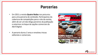 • Em 2011 a revista Quatro Rodas nos procurou
para uma parceria de conteúdo. Participamos da
cobertura de competições para o site da revista,
além de ser um dos blogs parceiros da publiçação
e estarmos no leque de opções comerciais da
Abril Digital.
• A parceria durou 2 anos e envolveu trocas
editoriais e comerciais.
Parcerias
 
