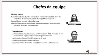 Bárbara Franzin
Publicitária, 29 anos. Fundou o Velocidade em setembro de 2006. Uma das
fundadoras da maior comunidade do Felipe Massa no Orkut.
Especialidades: Fórmula 1, Stock Car, Indy
Participou de ações de conteúdo em automobilismo para Dpaschoal, Ford,
Petrobras, Mapfre e Johnnie Walker.
Thiago Raposo
Analista de TI, 32 anos. Se associou ao Velocidade em 2011. Fundador do site
Nascar Brasil, especializado sobre a categoria americana.
Especialidades: Nascar, MotoGP, categorias de base.
Escreve coluna semanal para o site Tazio.
Locutor esporádico de corridas para o Speed Channel e o Band Sports.
Chefes da equipe
 