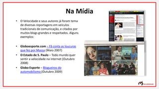 • O Velocidade e seus autores já foram tema
de diversas reportagens em veículos
tradicionais de comunicação, e citados por
muitos blogs grandes e respeitados. Alguns
exemplos:
• Globoesporte.com – Fã conta as loucuras
que fez por Massa (Maio 2007)
• O Estado de S. Paulo – Todo mundo quer
sentir a velocidade na internet (Outubro
2008)
• Globo Esporte – Blogueiros do
automobilismo (Outubro 2009)
Na Mídia
 
