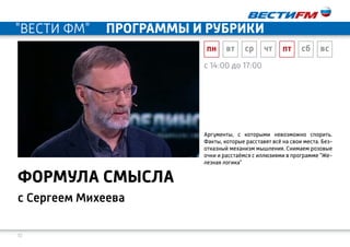 10
c 14:00 до 17:00
с Сергеем Михеева
формула смысла
Аргументы, с которыми невозможно спорить.
Факты, которые расставят всё на свои места. Без-
отказный механизм мышления. Снимаем розовые
очки и расстаёмся с иллюзиями в программе "Же-
лезная логика"
пн вт ср чт пт сб вс
"ВЕСТИ ФМ" программы и рубрики
 