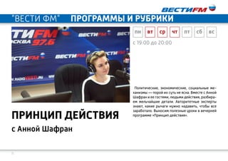 11
с 19:00 до 20:00
с Анной Шафран
ПРИНЦИП ДЕЙСТВИЯ
Политические, экономические, социальные ме-
ханизмы — порой их суть не ясна. Вместе с Анной
Шафран и ее гостями, людьми действия, разбира-
ем мельчайшие детали. Авторитетные эксперты
знают, какие рычаги нужно надавить, чтобы все
заработало. Выносим полезные уроки в вечерней
программе «Принцип действия».
пн вт ср чт пт сб вс
"ВЕСТИ ФМ" программы и рубрики
 
